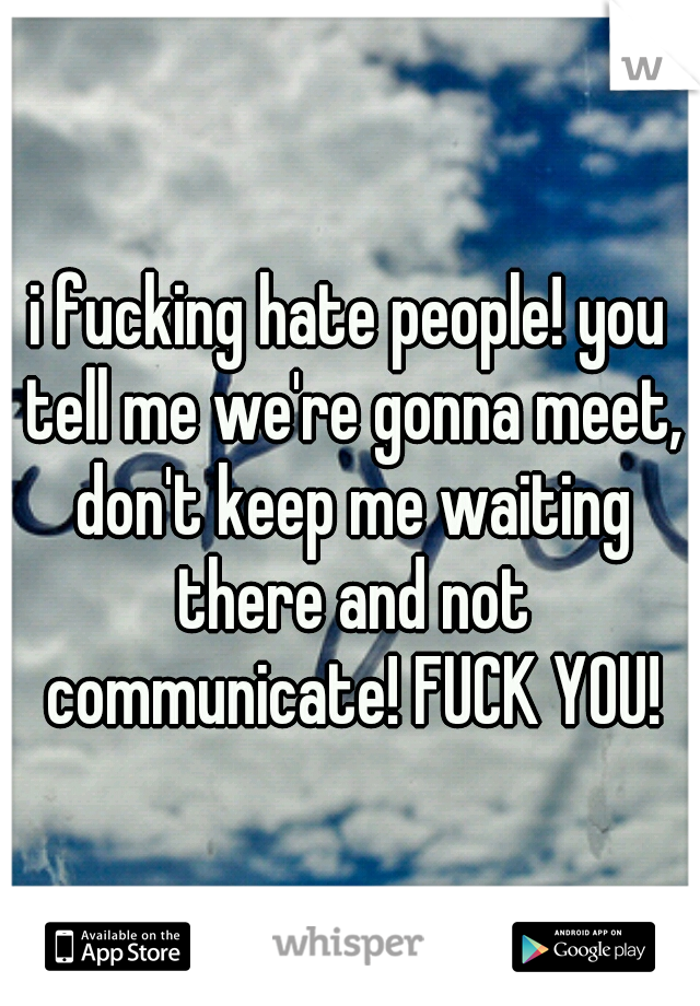 i fucking hate people! you tell me we're gonna meet, don't keep me waiting there and not communicate! FUCK YOU!