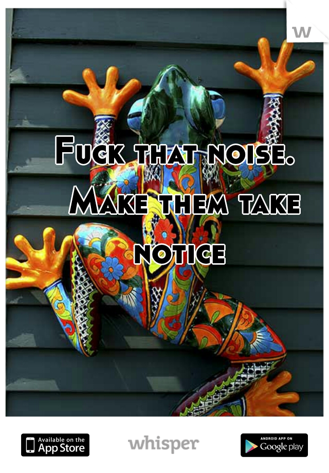 Fuck that noise. 




 Make them take notice 
