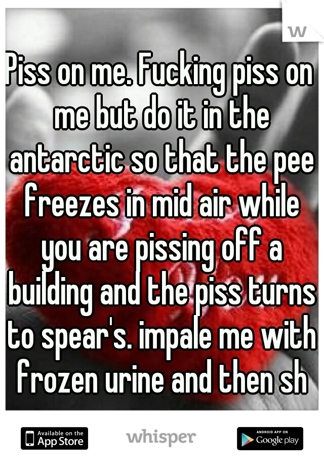 Piss on me. Fucking piss on me but do it in the antarctic so that the pee freezes in mid air while you are pissing off a building and the piss turns to spear's. impale me with frozen urine and then sh