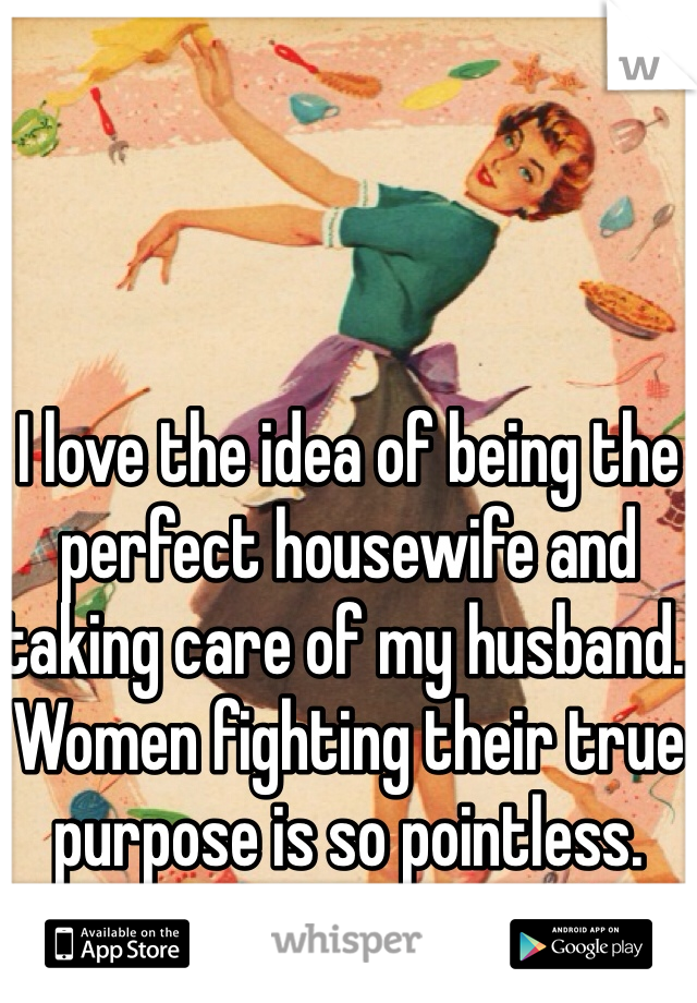 I love the idea of being the perfect housewife and taking care of my husband. Women fighting their true purpose is so pointless.