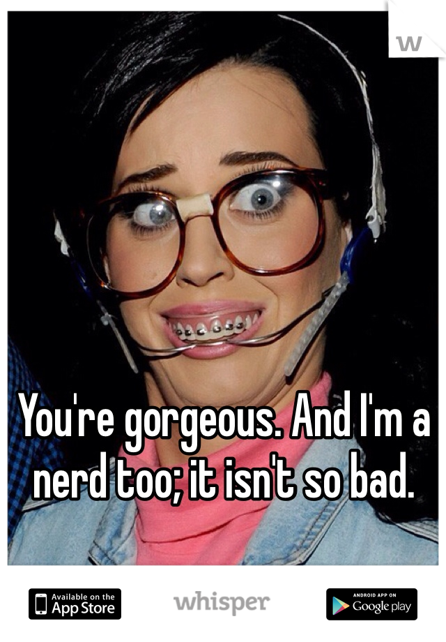 You're gorgeous. And I'm a nerd too; it isn't so bad. 