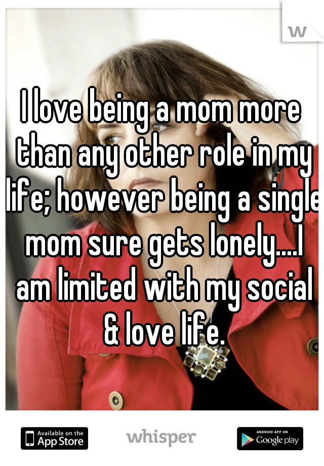 I love being a mom more than any other role in my life; however being a single mom sure gets lonely....I am limited with my social & love life.