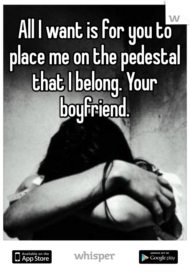 All I want is for you to place me on the pedestal that I belong. Your boyfriend.