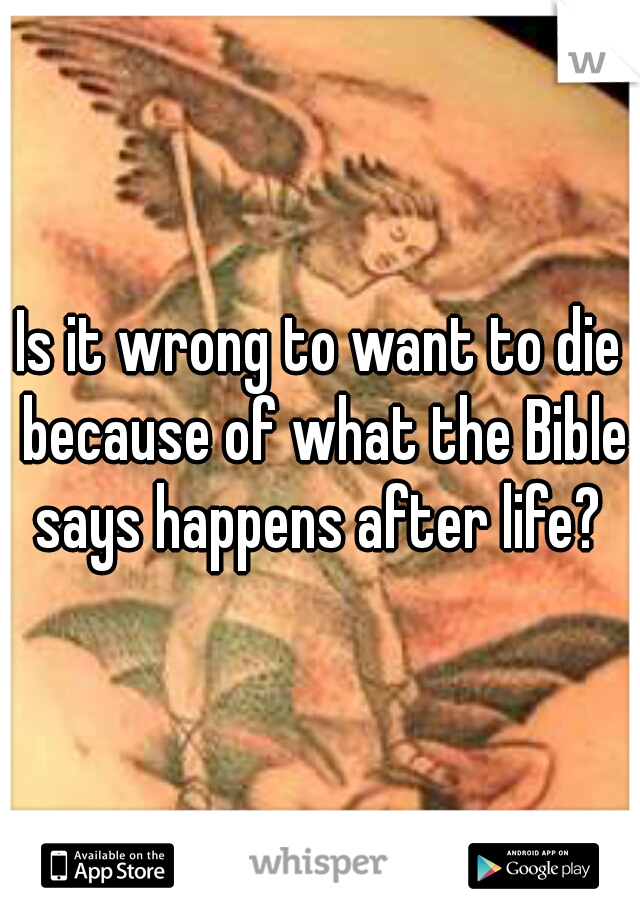 Is it wrong to want to die because of what the Bible says happens after life? 