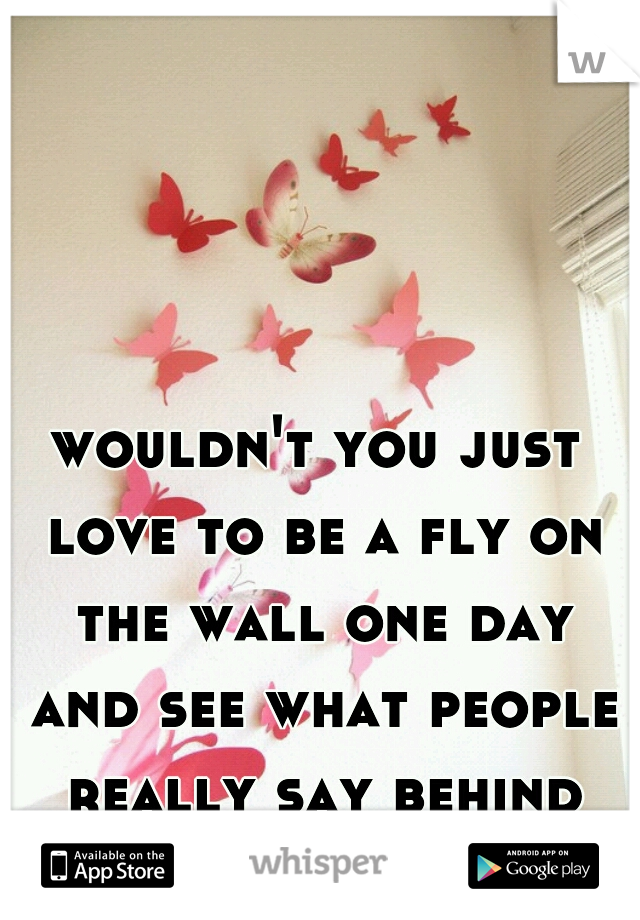 wouldn't you just love to be a fly on the wall one day and see what people really say behind your back. 