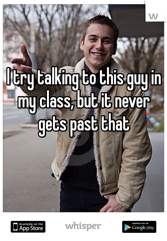 I try talking to this guy in my class, but it never gets past that
