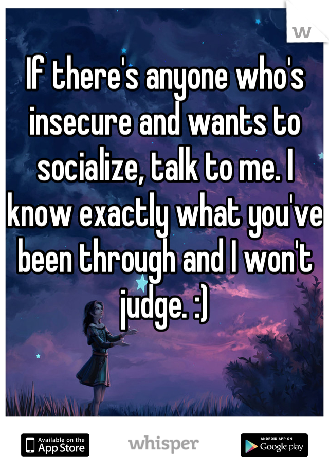If there's anyone who's insecure and wants to socialize, talk to me. I know exactly what you've been through and I won't judge. :)
