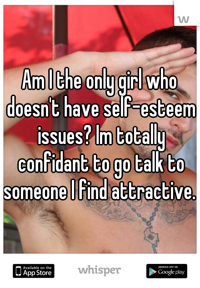 Am I the only girl who doesn't have self-esteem issues? Im totally confidant to go talk to someone I find attractive. 