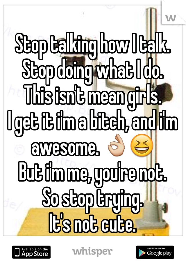 Stop talking how I talk. Stop doing what I do. 
This isn't mean girls. 
I get it i'm a bitch, and i'm awesome. 👌😆
But i'm me, you're not. 
So stop trying. 
It's not cute. 