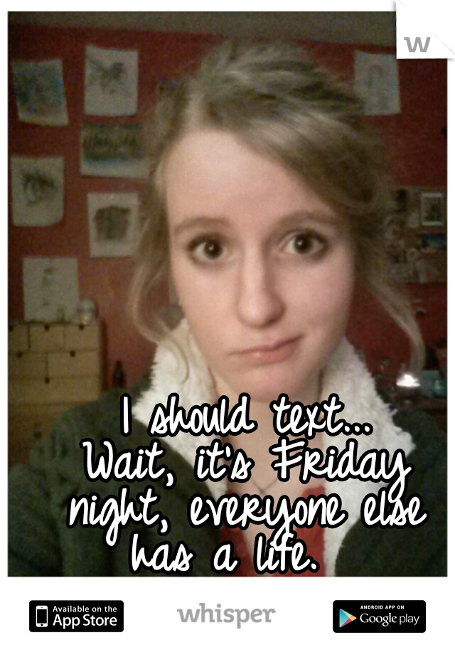  I should text...
 Wait, it's Friday night, everyone else has a life.  