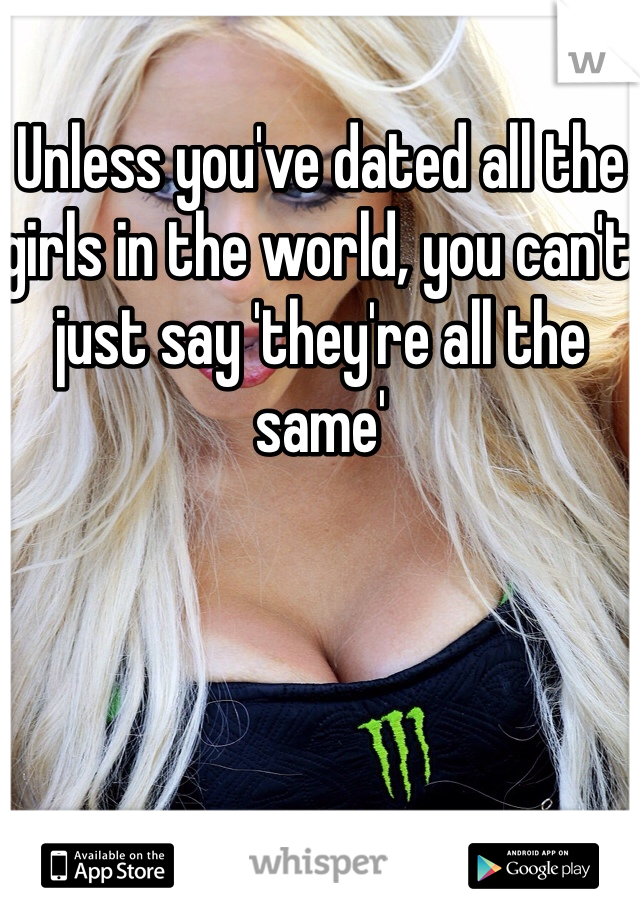 Unless you've dated all the girls in the world, you can't just say 'they're all the same'