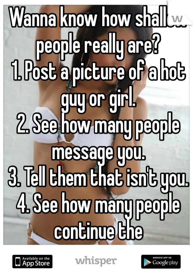 Wanna know how shallow people really are? 
1. Post a picture of a hot guy or girl. 
2. See how many people message you. 
3. Tell them that isn't you.
4. See how many people continue the conversation...