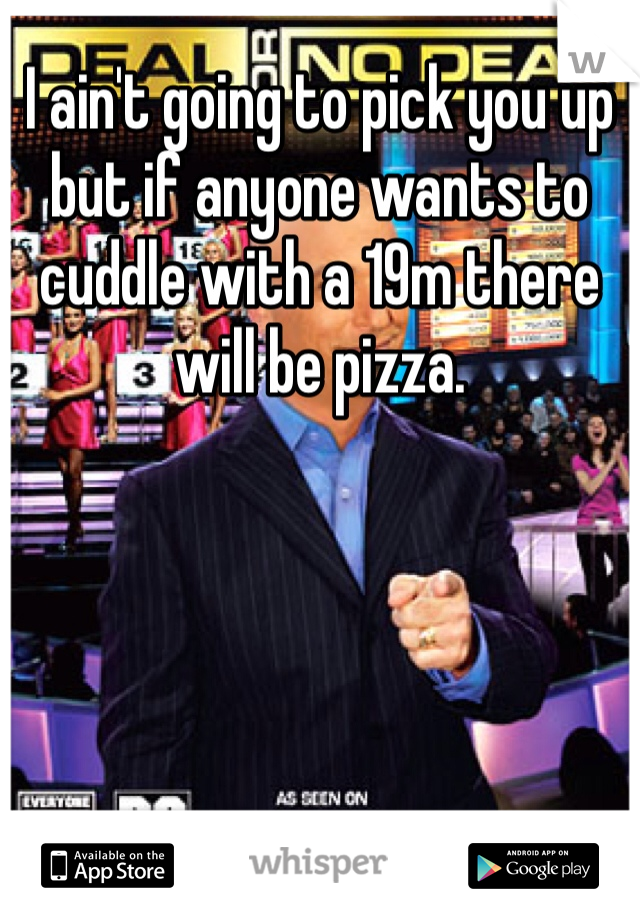 I ain't going to pick you up but if anyone wants to cuddle with a 19m there will be pizza. 