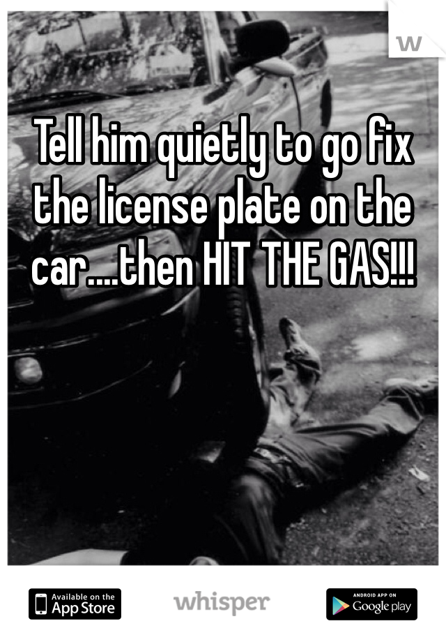 Tell him quietly to go fix the license plate on the car....then HIT THE GAS!!!