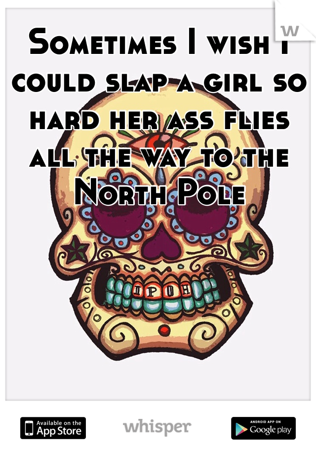 Sometimes I wish I could slap a girl so hard her ass flies all the way to the North Pole 