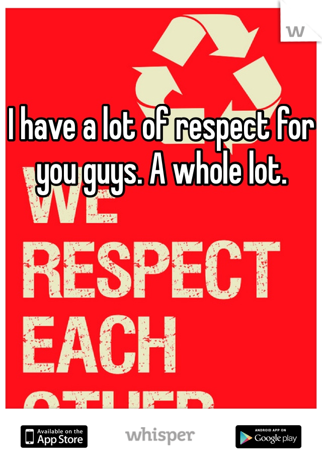 I have a lot of respect for you guys. A whole lot. 