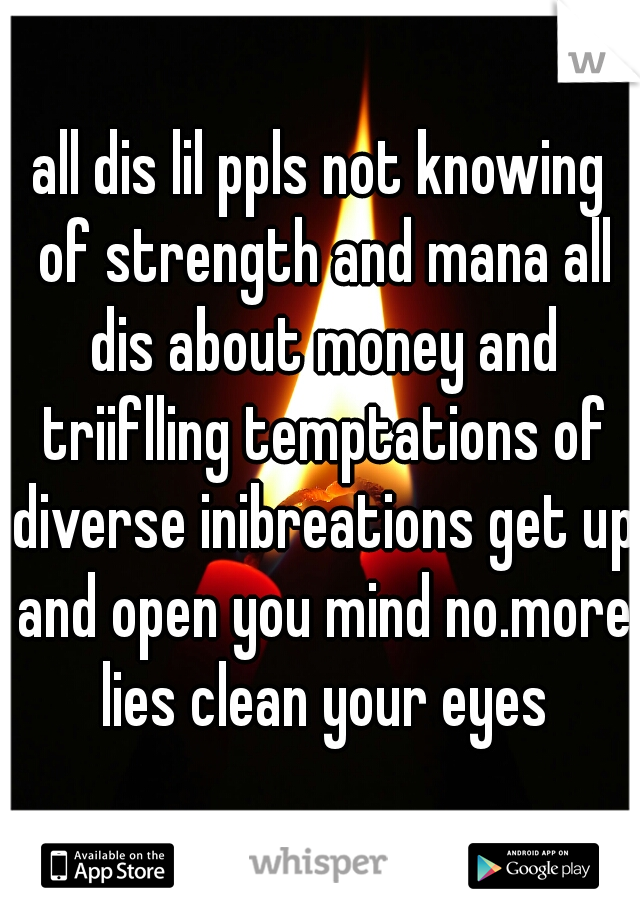 all dis lil ppls not knowing of strength and mana all dis about money and triiflling temptations of diverse inibreations get up and open you mind no.more lies clean your eyes