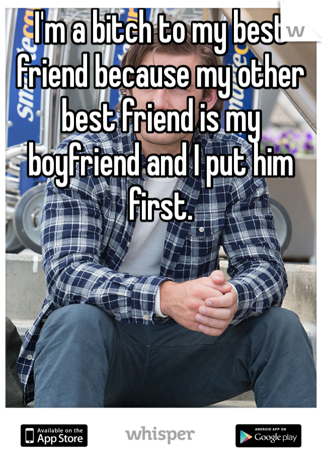 I'm a bitch to my best friend because my other best friend is my boyfriend and I put him first. 