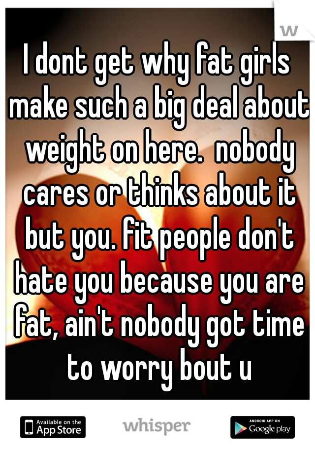 I dont get why fat girls make such a big deal about weight on here.  nobody cares or thinks about it but you. fit people don't hate you because you are fat, ain't nobody got time to worry bout u