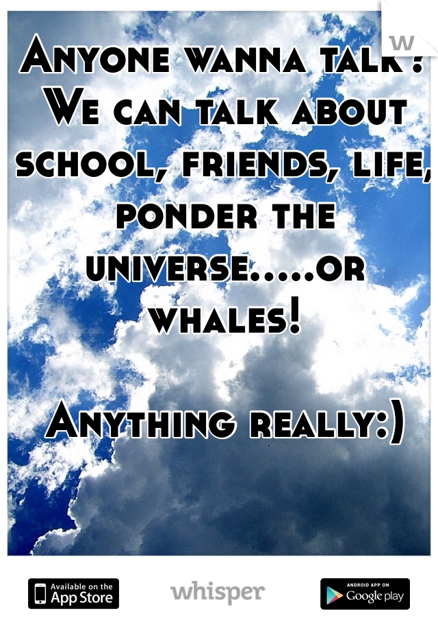 Anyone wanna talk? We can talk about school, friends, life, ponder the universe.....or whales!

Anything really:)