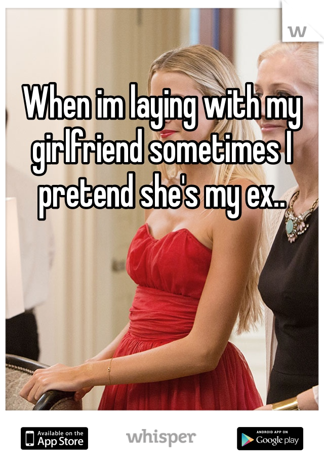 When im laying with my girlfriend sometimes I pretend she's my ex..