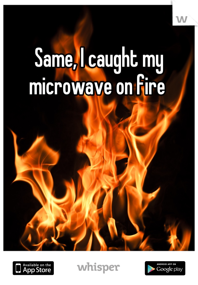 Same, I caught my microwave on fire 