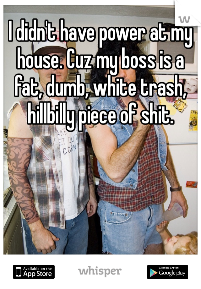 I didn't have power at my house. Cuz my boss is a fat, dumb, white trash, hillbilly piece of shit.
