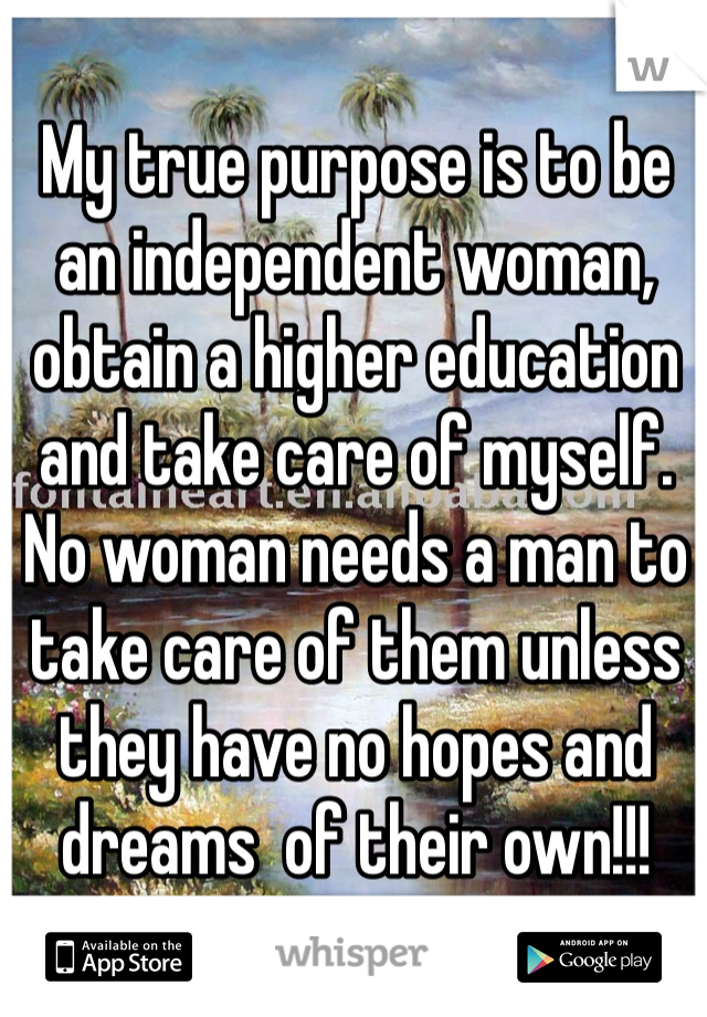 My true purpose is to be an independent woman, obtain a higher education and take care of myself. No woman needs a man to take care of them unless they have no hopes and dreams  of their own!!!