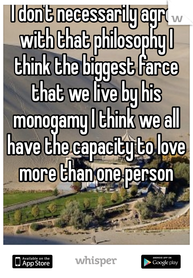 I don't necessarily agree with that philosophy I think the biggest farce that we live by his monogamy I think we all have the capacity to love more than one person