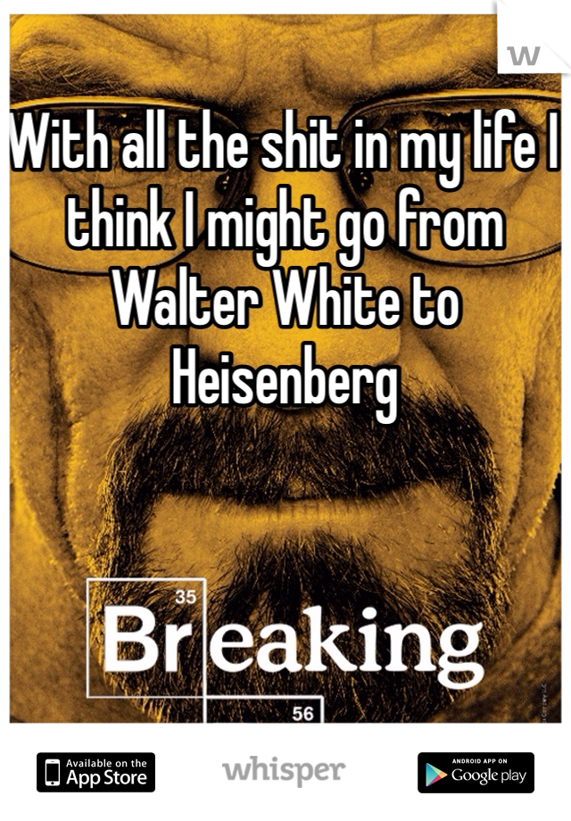With all the shit in my life I think I might go from Walter White to Heisenberg 
