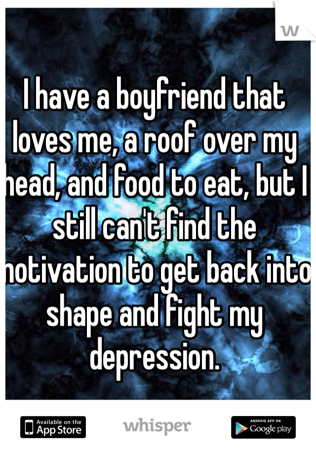 I have a boyfriend that loves me, a roof over my head, and food to eat, but I still can't find the motivation to get back into shape and fight my depression. 