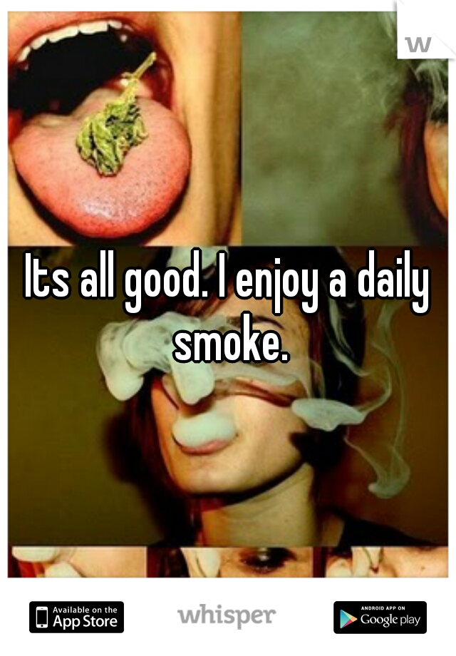 Its all good. I enjoy a daily smoke.