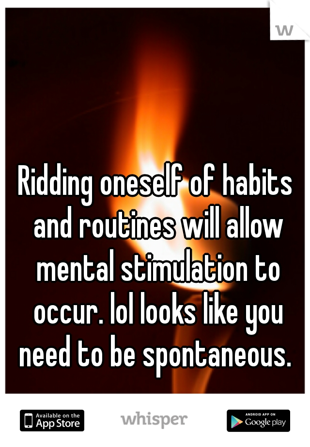 Ridding oneself of habits and routines will allow mental stimulation to occur. lol looks like you need to be spontaneous. 