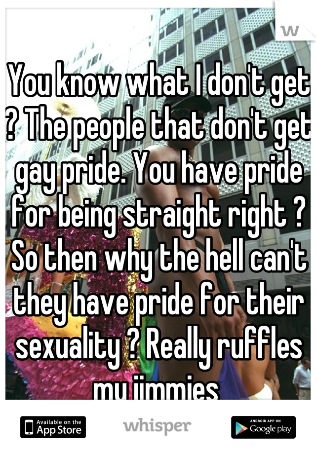 You know what I don't get ? The people that don't get gay pride. You have pride for being straight right ? So then why the hell can't they have pride for their sexuality ? Really ruffles my jimmies 