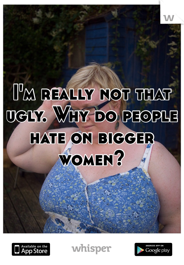I'm really not that ugly. Why do people hate on bigger women?
