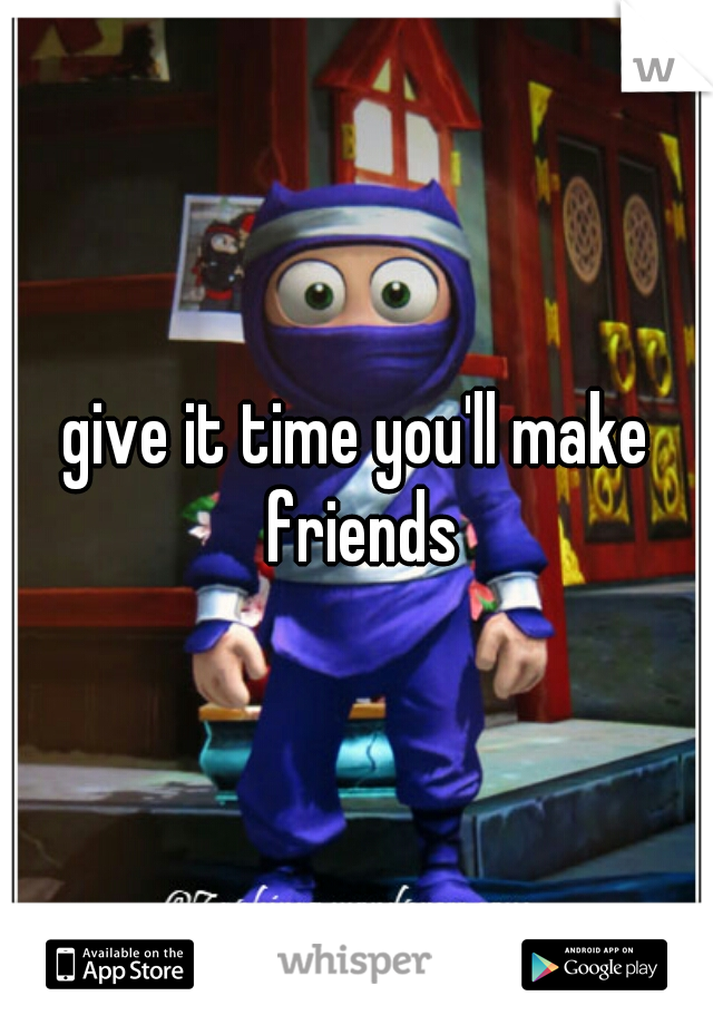 give it time you'll make friends