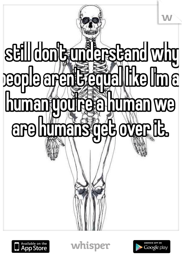I still don't understand why people aren't equal like I'm a human you're a human we are humans get over it. 