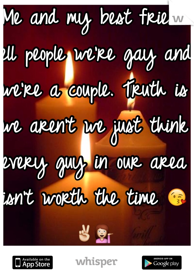 Me and my best friend tell people we're gay and we're a couple. Truth is we aren't we just think every guy in our area isn't worth the time 😘✌️💁