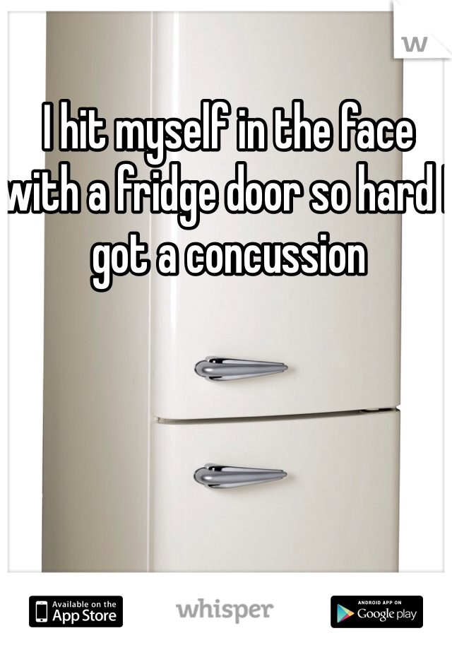 I hit myself in the face with a fridge door so hard I got a concussion 