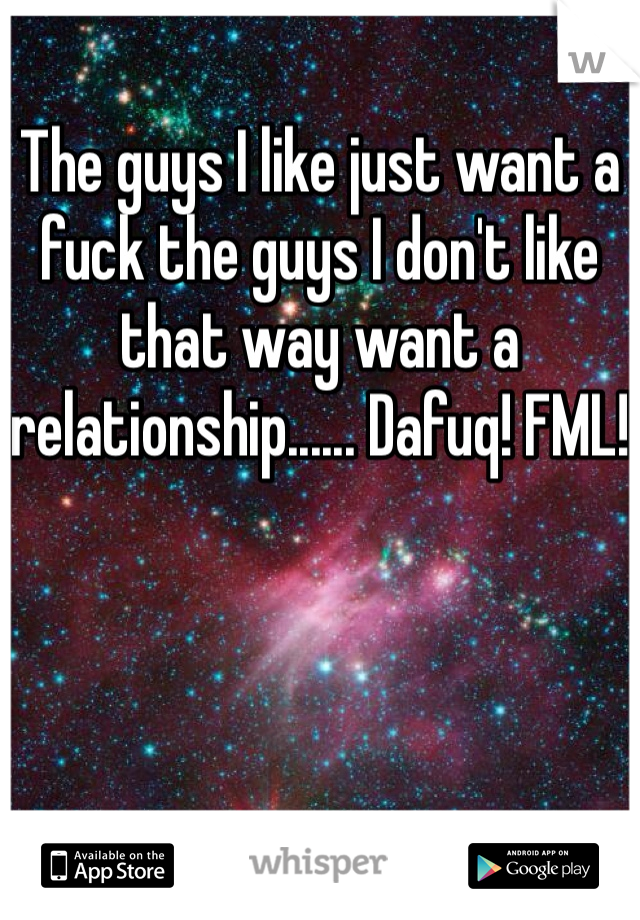 The guys I like just want a fuck the guys I don't like that way want a relationship...... Dafuq! FML!