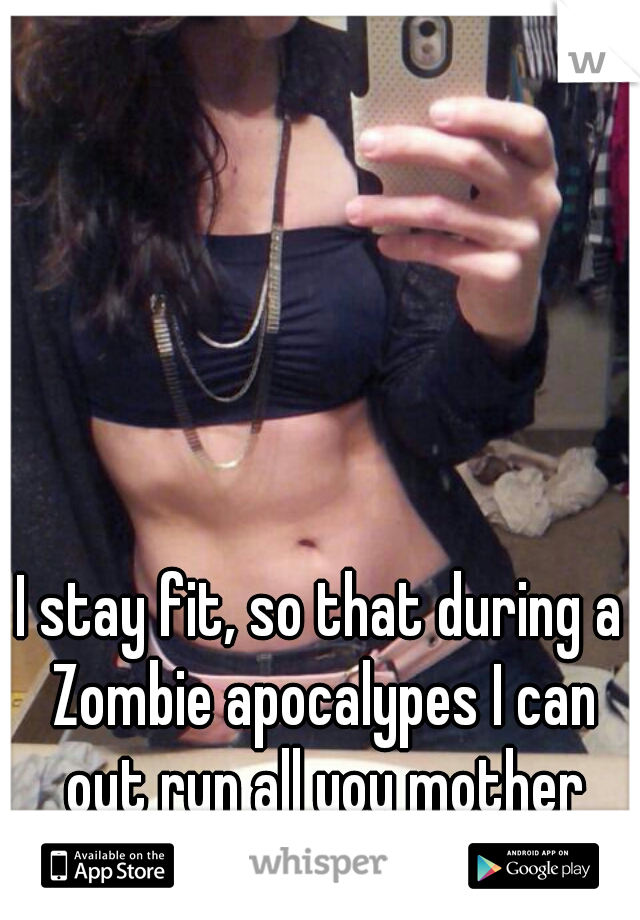 I stay fit, so that during a Zombie apocalypes I can out run all you mother fuckers.