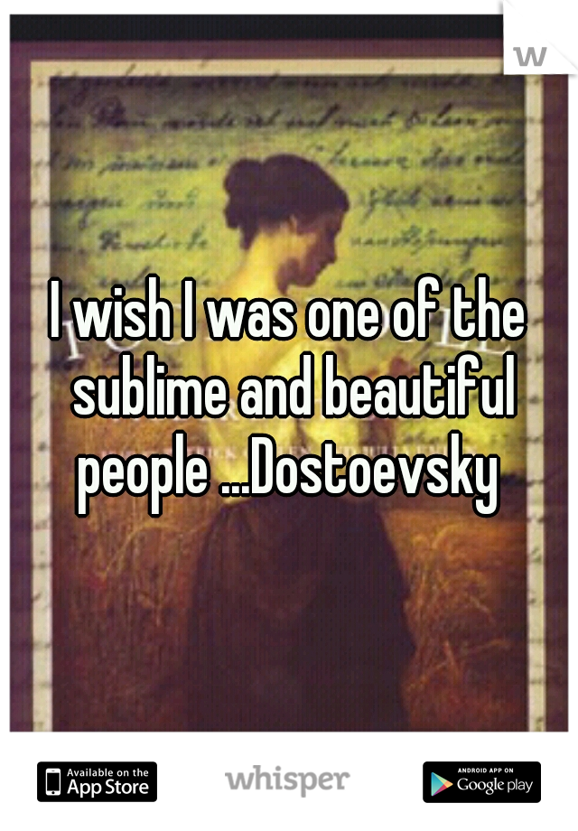 I wish I was one of the sublime and beautiful people ...Dostoevsky 