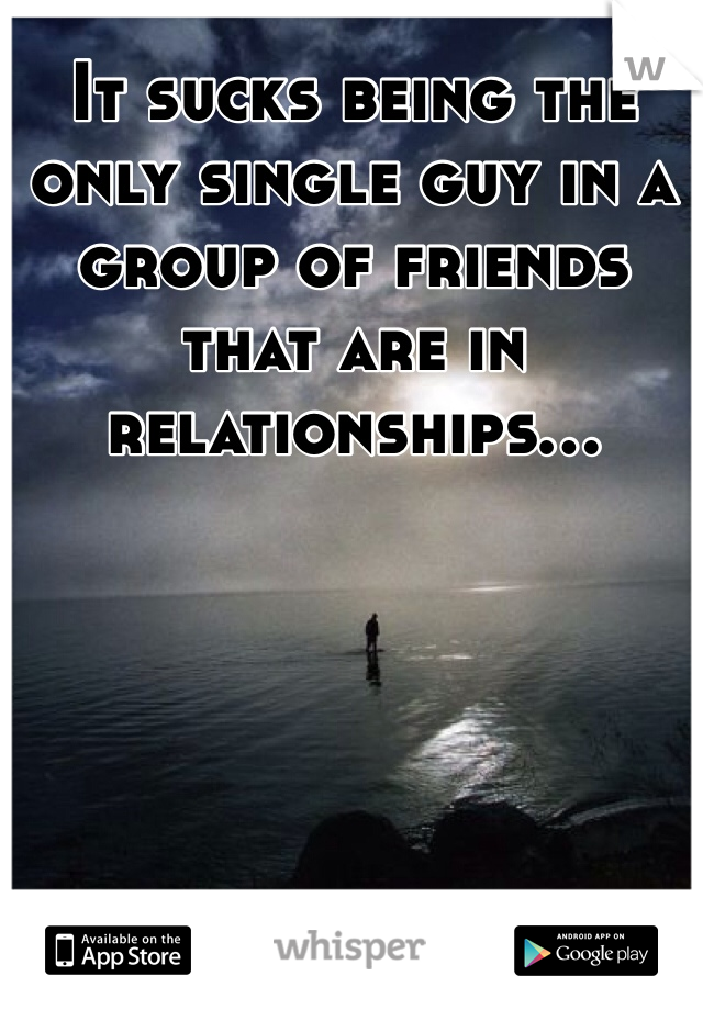It sucks being the only single guy in a group of friends that are in relationships...