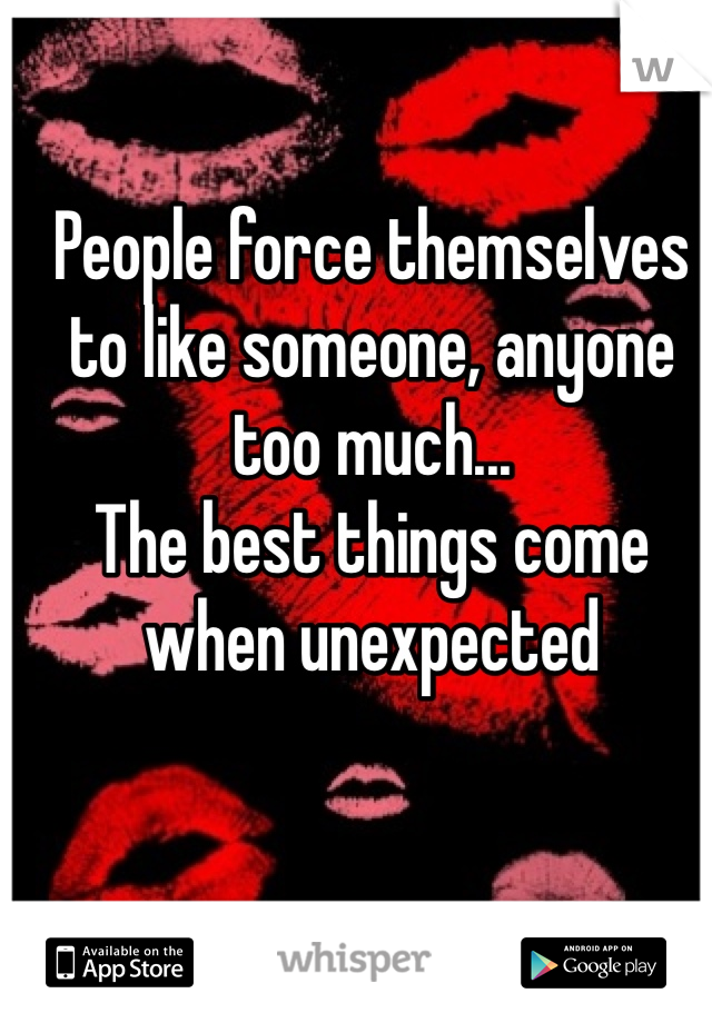 People force themselves to like someone, anyone too much...
The best things come when unexpected