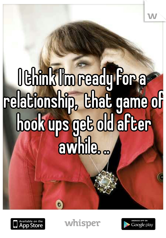 I think I'm ready for a relationship,  that game of hook ups get old after awhile. ..