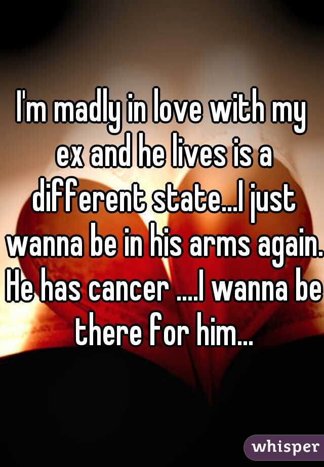 I'm madly in love with my ex and he lives is a different state...I just wanna be in his arms again. He has cancer ....I wanna be there for him...