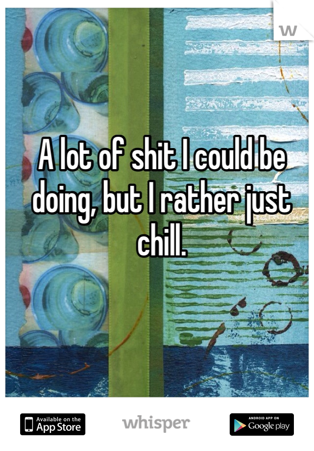 A lot of shit I could be doing, but I rather just chill. 