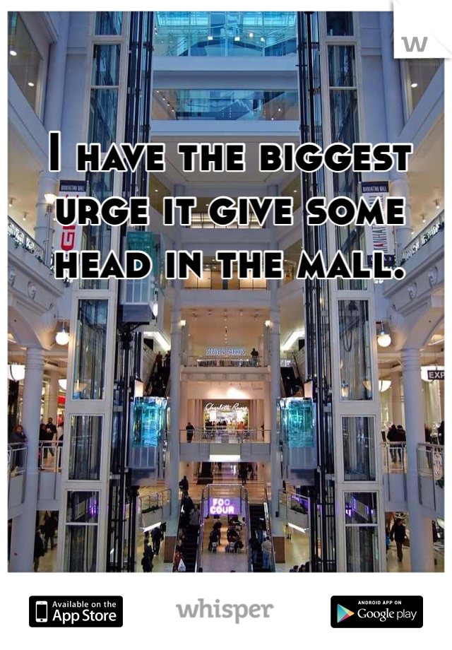 I have the biggest urge it give some head in the mall. 