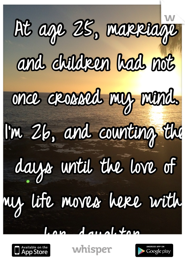 At age 25, marriage and children had not once crossed my mind.  
I'm 26, and counting the days until the love of my life moves here with her daughter.  