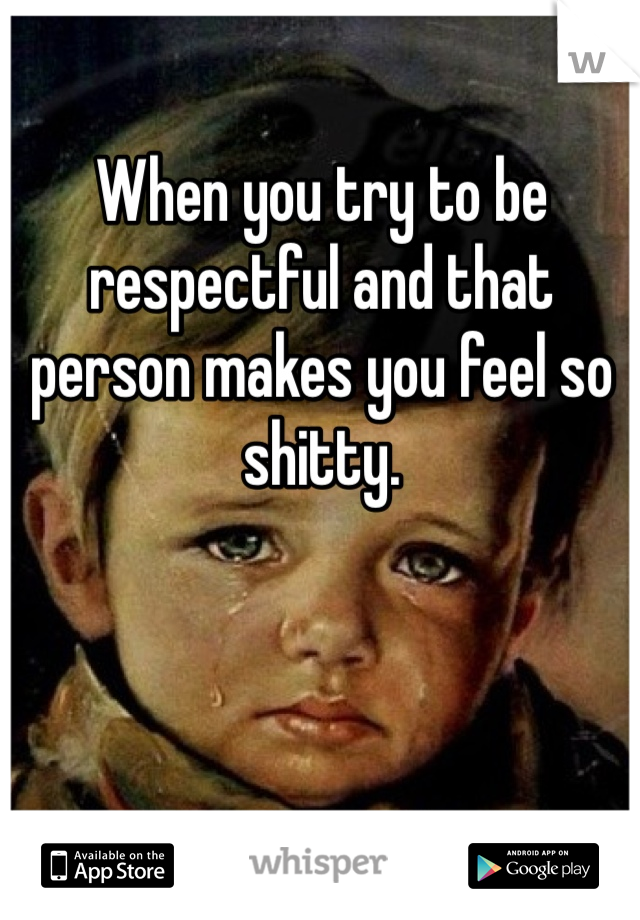 When you try to be respectful and that person makes you feel so shitty. 